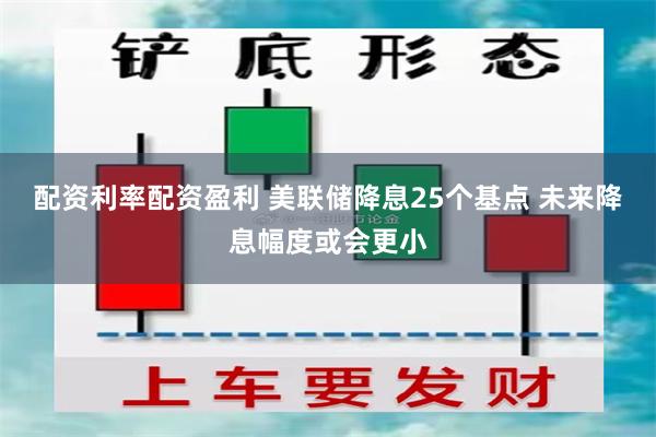 配资利率配资盈利 美联储降息25个基点 未来降息幅度或会更小