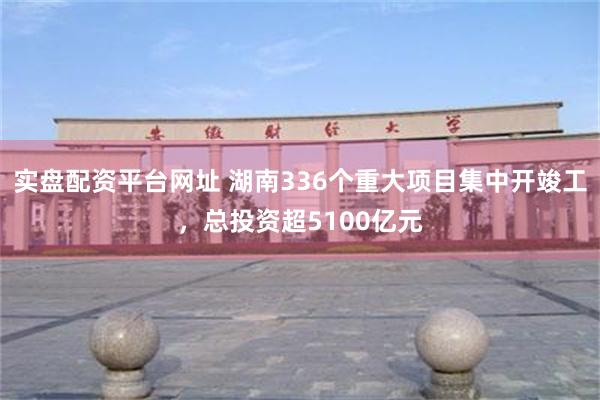 实盘配资平台网址 湖南336个重大项目集中开竣工，总投资超5100亿元