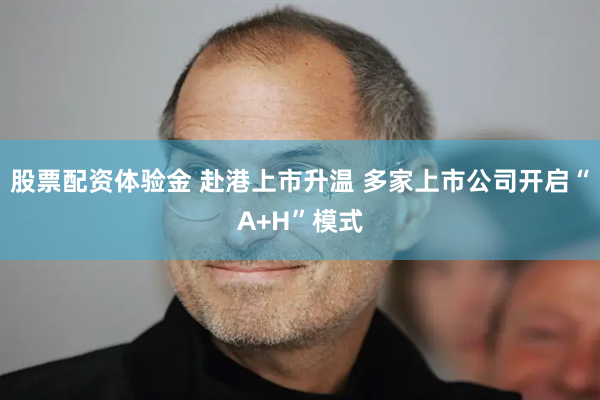 股票配资体验金 赴港上市升温 多家上市公司开启“A+H”模式