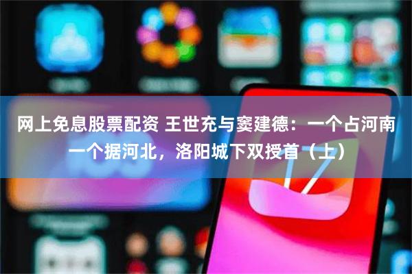 网上免息股票配资 王世充与窦建德：一个占河南一个据河北，洛阳城下双授首（上）