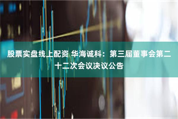 股票实盘线上配资 华海诚科：第三届董事会第二十二次会议决议公告