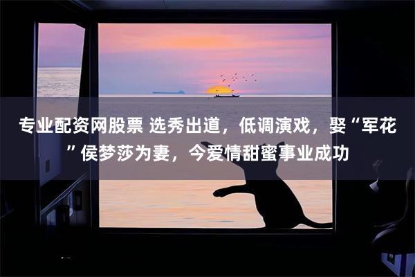 专业配资网股票 选秀出道，低调演戏，娶“军花”侯梦莎为妻，今爱情甜蜜事业成功