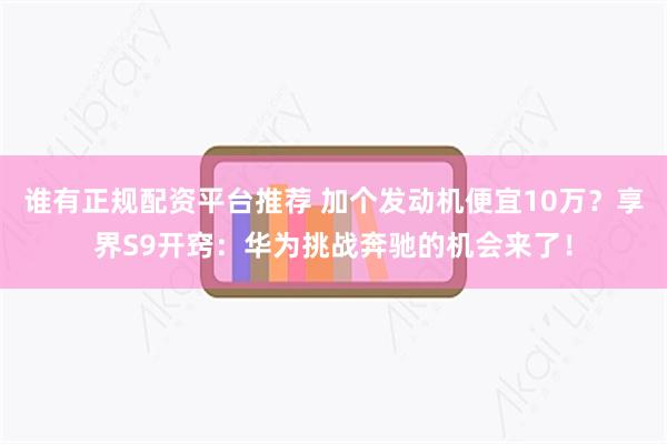 谁有正规配资平台推荐 加个发动机便宜10万？享界S9开窍：华为挑战奔驰的机会来了！
