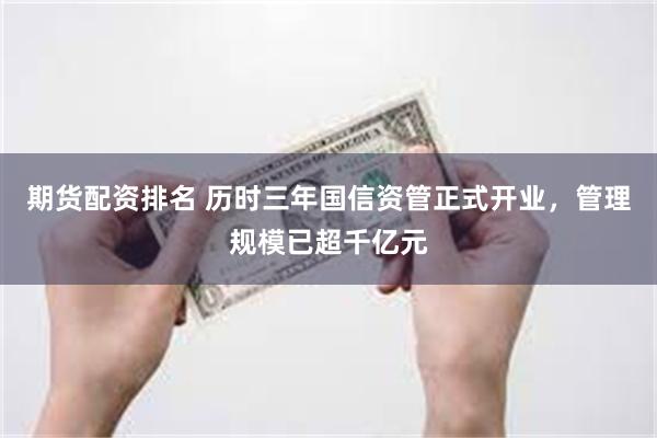 期货配资排名 历时三年国信资管正式开业，管理规模已超千亿元