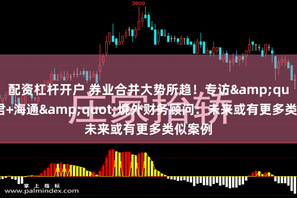 配资杠杆开户 券业合并大势所趋！专访&quot;国君+海通&quot;境外财务顾问：未来或有更多类似案例