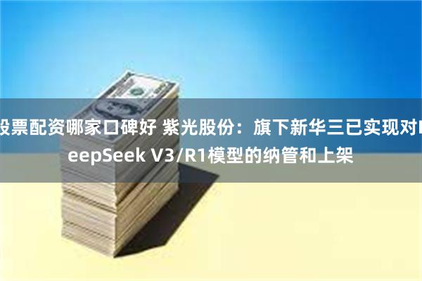 股票配资哪家口碑好 紫光股份：旗下新华三已实现对DeepSeek V3/R1模型的纳管和上架