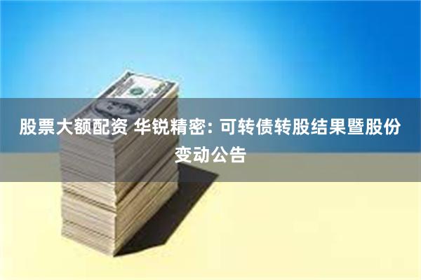 股票大额配资 华锐精密: 可转债转股结果暨股份变动公告