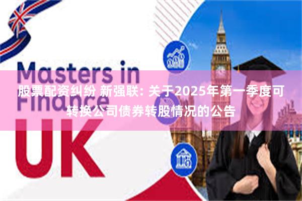 股票配资纠纷 新强联: 关于2025年第一季度可转换公司债券转股情况的公告