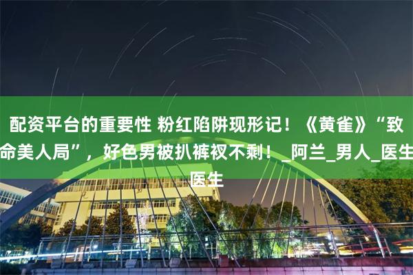 配资平台的重要性 粉红陷阱现形记！《黄雀》“致命美人局”，好色男被扒裤衩不剩！_阿兰_男人_医生