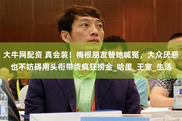 大牛网配资 真会装！梅根朋友替她喊冤，大众厌恶也不妨碍用头衔带货疯狂捞金_哈里_王室_生活