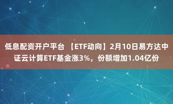 低息配资开户平台 【ETF动向】2月10日易方达中证云计算ETF基金涨3%，份额增加1.04亿份