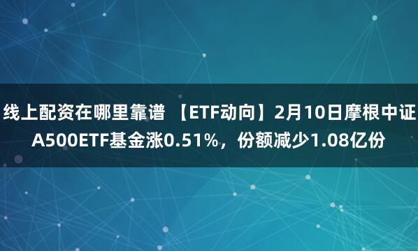 线上配资在哪里靠谱 【ETF动向】2月10日摩根中证A500ETF基金涨0.51%，份额减少1.08亿份