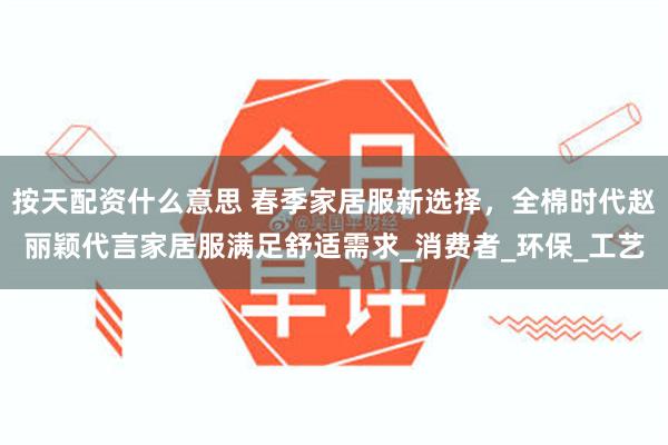按天配资什么意思 春季家居服新选择，全棉时代赵丽颖代言家居服满足舒适需求_消费者_环保_工艺