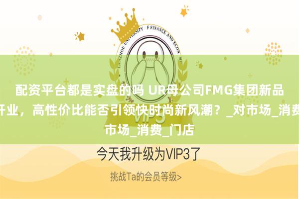 配资平台都是实盘的吗 UR母公司FMG集团新品牌OF开业，高性价比能否引领快时尚新风潮？_对市场_消费_门店