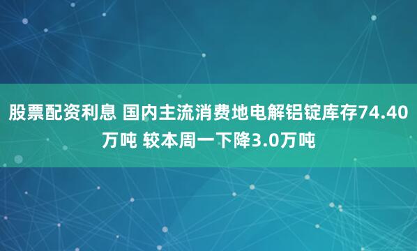 股票配资利息 国内主流消费地电解铝锭库存74.40万吨 较本周一下降3.0万吨