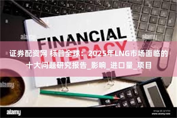 证券配资网 标普全球：2025年LNG市场面临的十大问题研究报告_影响_进口量_项目