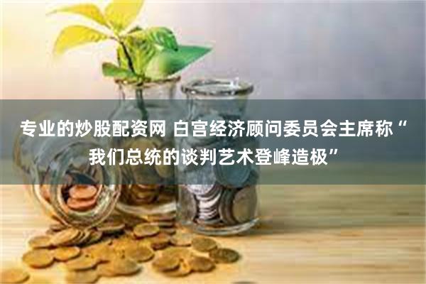 专业的炒股配资网 白宫经济顾问委员会主席称“我们总统的谈判艺术登峰造极”