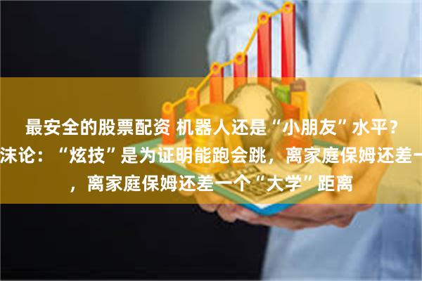 最安全的股票配资 机器人还是“小朋友”水平？宇树科技直面泡沫论：“炫技”是为证明能跑会跳，离家庭保姆还差一个“大学”距离