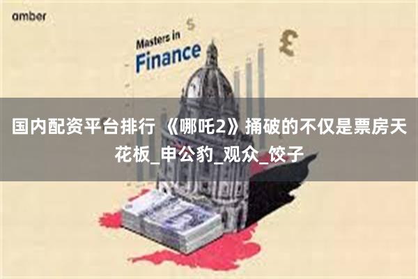 国内配资平台排行 《哪吒2》捅破的不仅是票房天花板_申公豹_观众_饺子