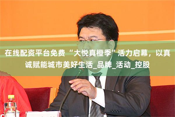 在线配资平台免费 “大悦真橙季”活力启幕，以真诚赋能城市美好生活_品牌_活动_控股