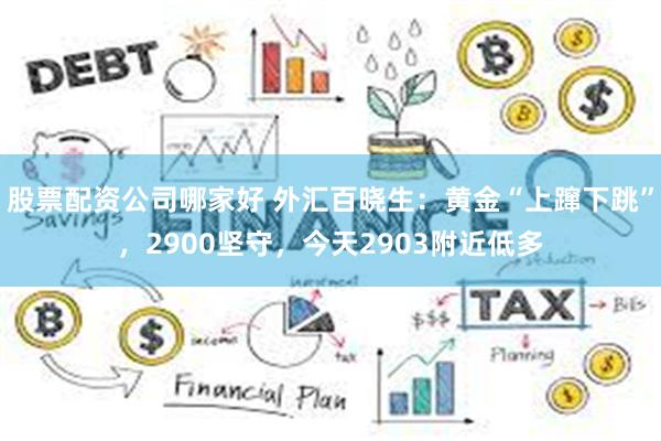 股票配资公司哪家好 外汇百晓生：黄金“上蹿下跳”，2900坚守，今天2903附近低多