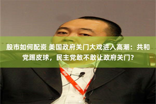 股市如何配资 美国政府关门大戏进入高潮：共和党踢皮球，民主党敢不敢让政府关门？