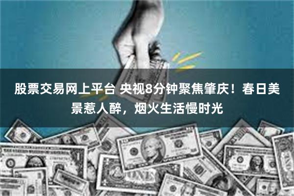 股票交易网上平台 央视8分钟聚焦肇庆！春日美景惹人醉，烟火生活慢时光