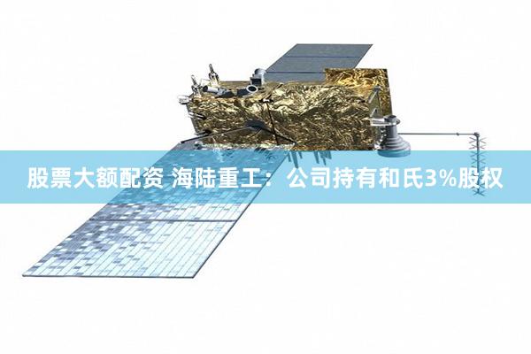 股票大额配资 海陆重工：公司持有和氏3%股权