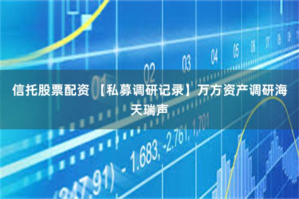 信托股票配资 【私募调研记录】万方资产调研海天瑞声