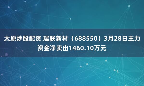 太原炒股配资 瑞联新材（688550）3月28日主力资金净卖出1460.10万元