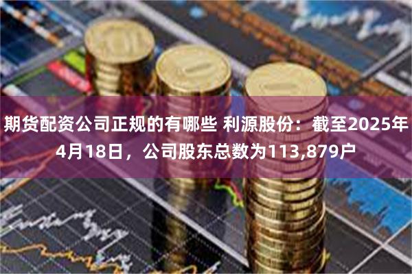 期货配资公司正规的有哪些 利源股份：截至2025年4月18日，公司股东总数为113,879户