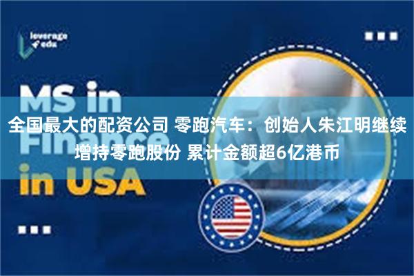 全国最大的配资公司 零跑汽车：创始人朱江明继续增持零跑股份 累计金额超6亿港币