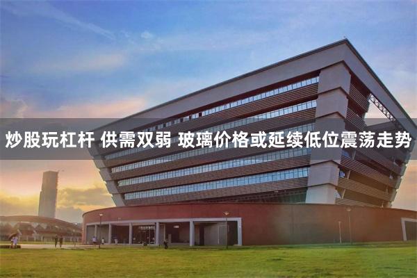 炒股玩杠杆 供需双弱 玻璃价格或延续低位震荡走势