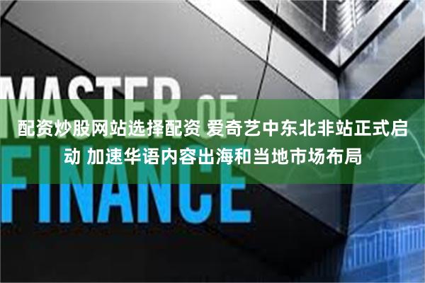 配资炒股网站选择配资 爱奇艺中东北非站正式启动 加速华语内容出海和当地市场布局