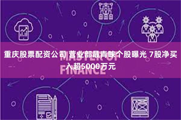 重庆股票配资公司 营业部最青睐个股曝光 7股净买入超5000万元