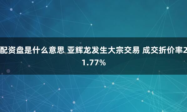 配资盘是什么意思 亚辉龙发生大宗交易 成交折价率21.77%