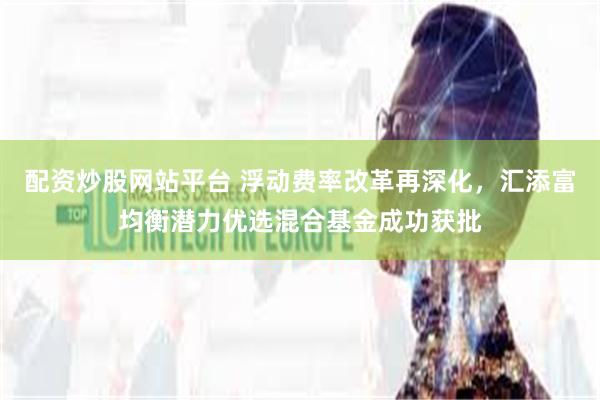 配资炒股网站平台 浮动费率改革再深化，汇添富均衡潜力优选混合基金成功获批