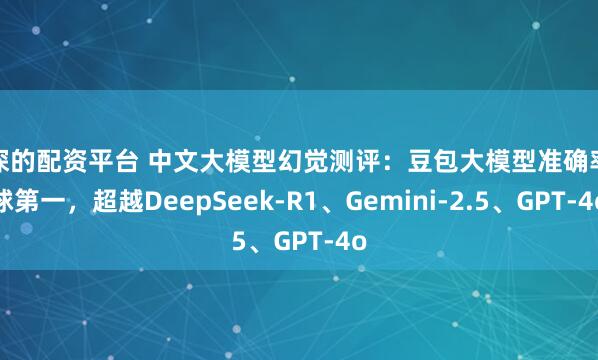 资深的配资平台 中文大模型幻觉测评：豆包大模型准确率全球第一，超越DeepSeek-R1、Gemini-2.5、GPT-4o