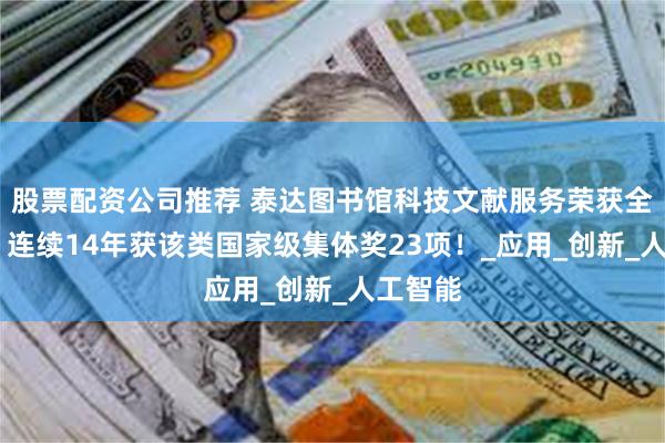股票配资公司推荐 泰达图书馆科技文献服务荣获全国表彰 连续14年获该类国家级集体奖23项！_应用_创新_人工智能