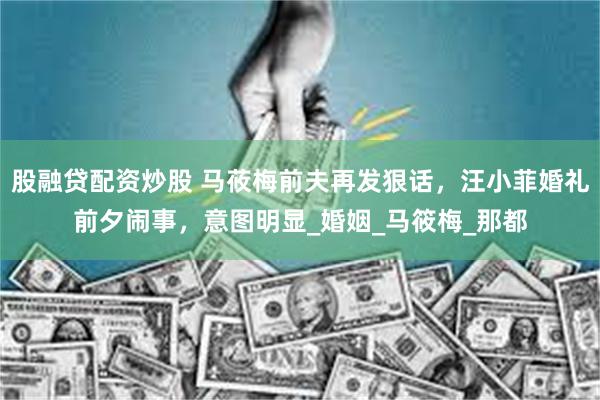股融贷配资炒股 马莜梅前夫再发狠话，汪小菲婚礼前夕闹事，意图明显_婚姻_马筱梅_那都