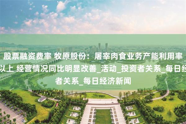 股票融资费率 牧原股份：屠宰肉食业务产能利用率在70%以上 经营情况同比明显改善_活动_投资者关系_每日经济新闻