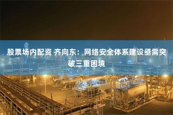 股票场内配资 齐向东：网络安全体系建设亟需突破三重困境