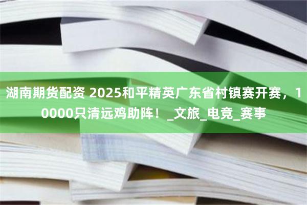 湖南期货配资 2025和平精英广东省村镇赛开赛，10000只清远鸡助阵！_文旅_电竞_赛事