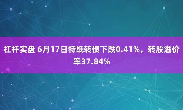 杠杆实盘 6月17日特纸转债下跌0.41%，转股溢价率37.84%