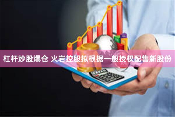 杠杆炒股爆仓 火岩控股拟根据一般授权配售新股份
