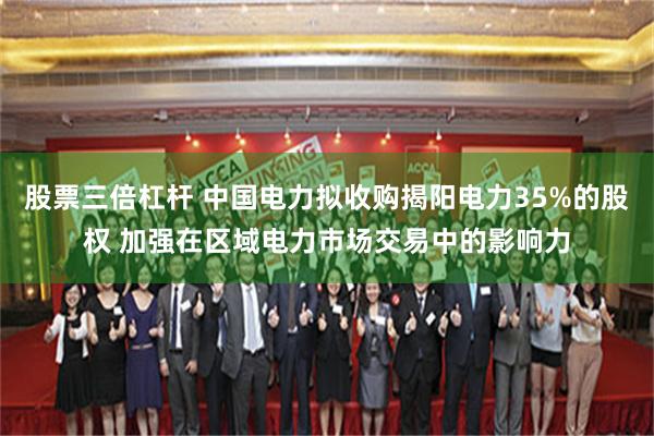 股票三倍杠杆 中国电力拟收购揭阳电力35%的股权 加强在区域电力市场交易中的影响力