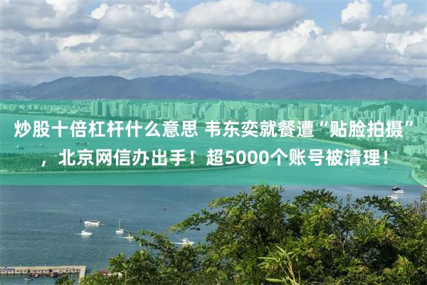 炒股十倍杠杆什么意思 韦东奕就餐遭“贴脸拍摄”，北京网信办出手！超5000个账号被清理！