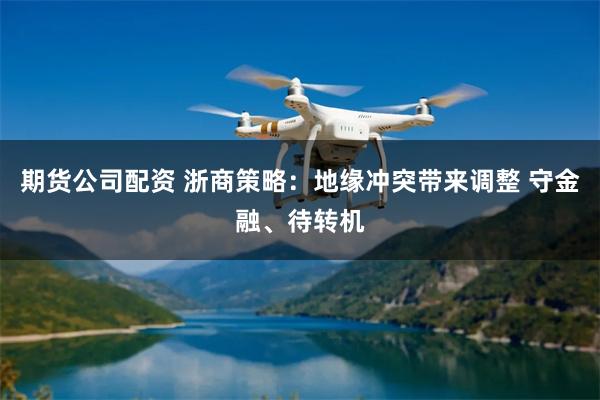 期货公司配资 浙商策略：地缘冲突带来调整 守金融、待转机