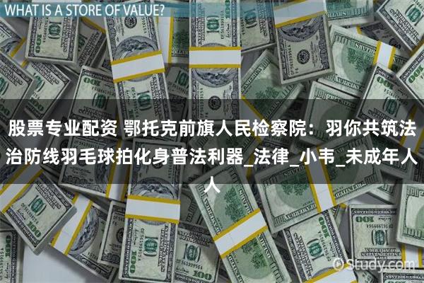 股票专业配资 鄂托克前旗人民检察院：羽你共筑法治防线羽毛球拍化身普法利器_法律_小韦_未成年人
