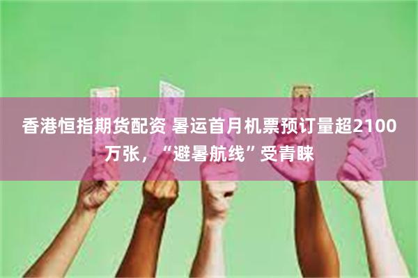 香港恒指期货配资 暑运首月机票预订量超2100万张，“避暑航线”受青睐